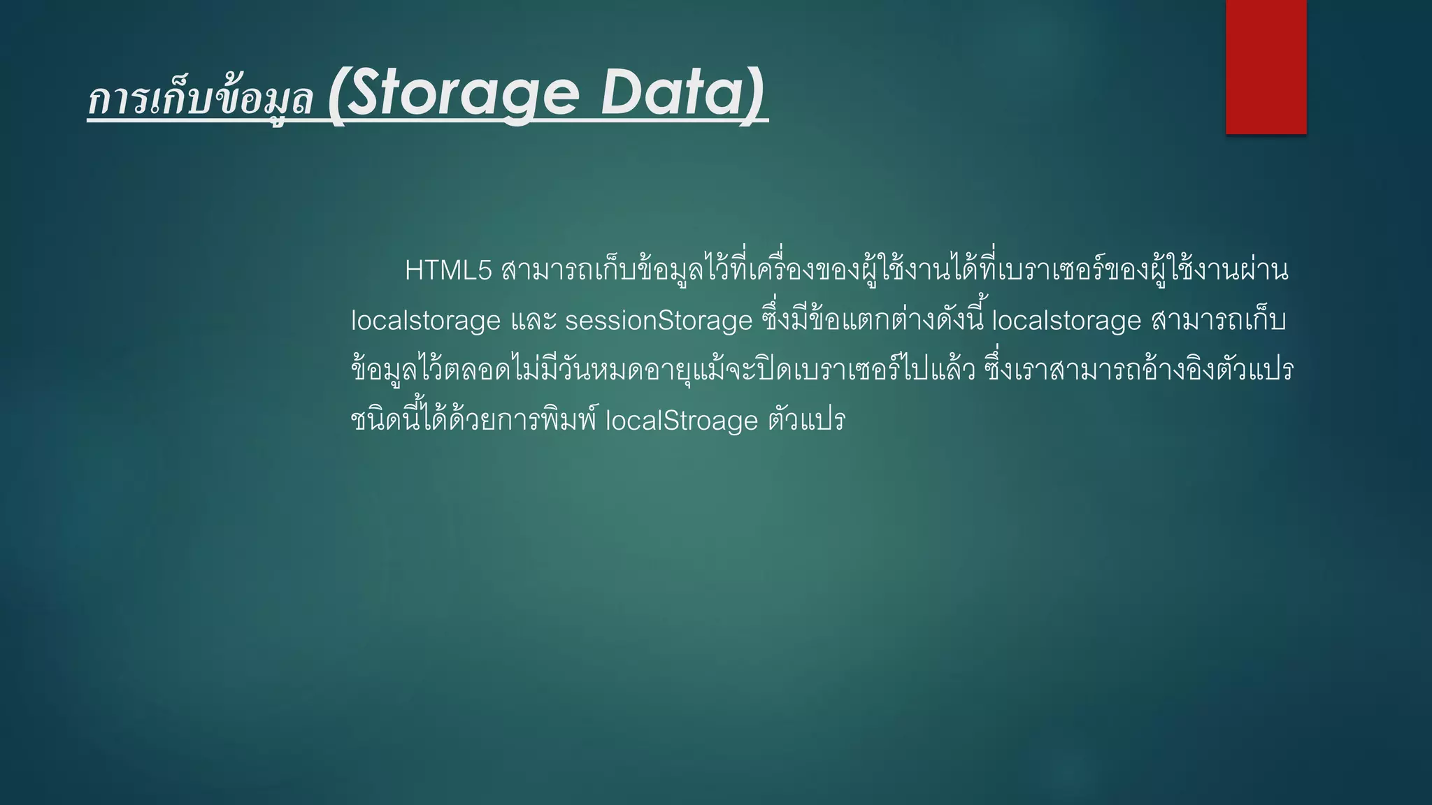 การเก็บข้อมูล (Storage Data) 
HTML5 สามารถเก็บข้อมูลไว้ที่เครื่องของผู้ใช้งานได้ที่เบราเซอร์ของผู้ใช้งานผ่าน localstorageและ sessionStorageซึ่งมีข้อแตกต่างดังนี้ localstorageสามารถเก็บ ข้อมูลไว้ตลอดไม่มีวันหมดอายุแม้จะปิดเบราเซอร์ไปแล้ว ซึ่งเราสามารถอ้างอิงตัวแปร ชนิดนี้ได้ด้วยการพิมพ์ localStroageตัวแปร  