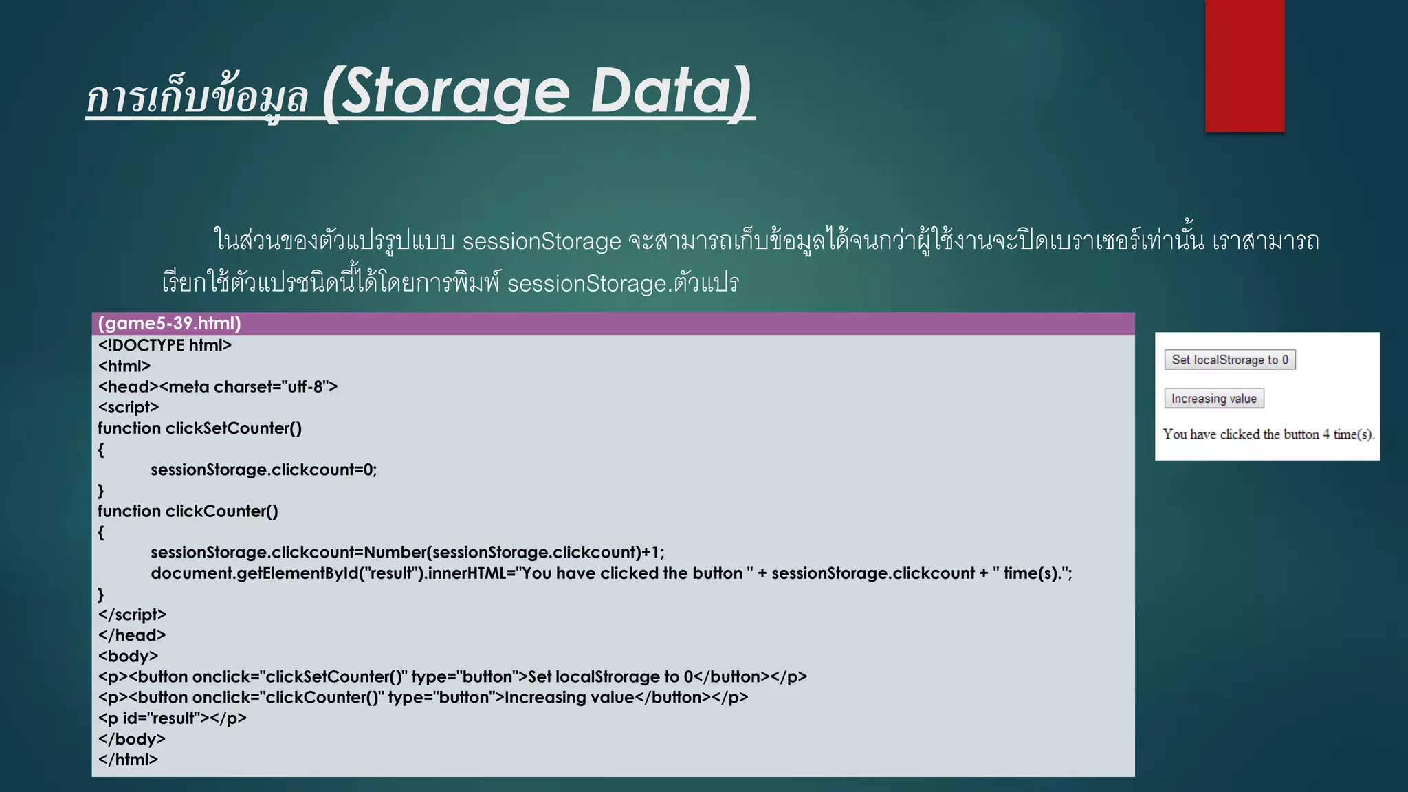 การเก็บข้อมูล (Storage Data) 
ในส่วนของตัวแปรรูปแบบ sessionStorageจะสามารถเก็บข้อมูลได้จนกว่าผู้ใช้งานจะปิดเบราเซอร์เท่านั้น เราสามารถ เรียกใช้ตัวแปรชนิดนี้ได้โดยการพิมพ์ sessionStorage.ตัวแปร 
(game5-39.html) 
<!DOCTYPE html> 
<html> 
<head><meta charset="utf-8"> 
<script> 
function clickSetCounter() 
{ 
sessionStorage.clickcount=0; 
} 
function clickCounter() 
{ 
sessionStorage.clickcount=Number(sessionStorage.clickcount)+1; 
document.getElementById("result").innerHTML="You have clicked the button " + sessionStorage.clickcount+ " time(s)."; 
} 
</script> 
</head> 
<body> 
<p><button onclick="clickSetCounter()" type="button">Set localStrorageto 0</button></p> 
<p><button onclick="clickCounter()" type="button">Increasing value</button></p> 
<p id="result"></p> 
</body> 
</html>  