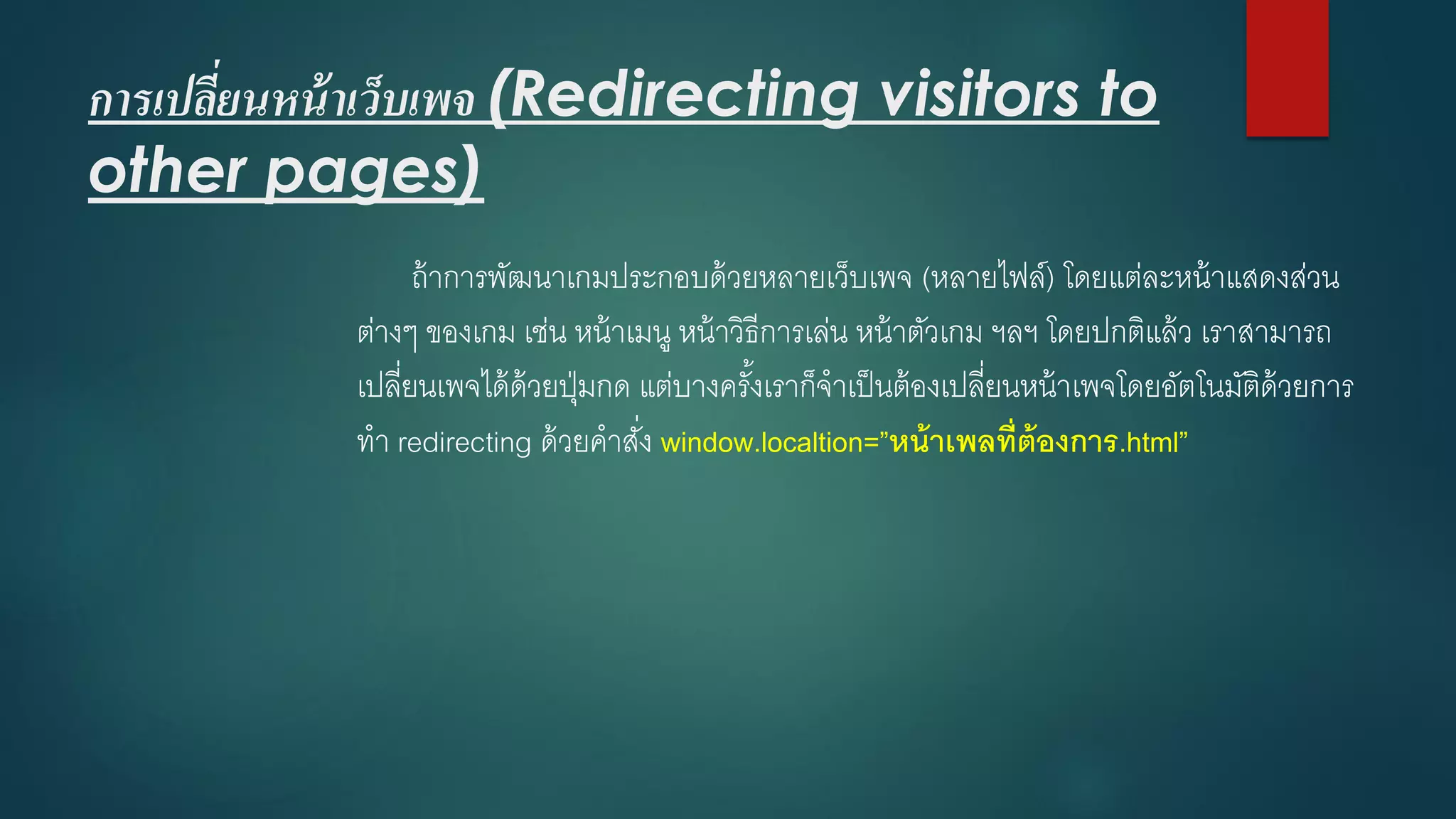 การเปลี่ยนหน้าเว็บเพจ(Redirecting visitors to other pages) 
ถ้าการพัฒนาเกมประกอบด้วยหลายเว็บเพจ(หลายไฟล์) โดยแต่ละหน้าแสดงส่วน ต่างๆ ของเกม เช่น หน้าเมนู หน้าวิธีการเล่น หน้าตัวเกม ฯลฯ โดยปกติแล้ว เราสามารถ เปลี่ยนเพจได้ด้วยปุ่มกด แต่บางครั้งเราก็จาเป็นต้องเปลี่ยนหน้าเพจโดยอัตโนมัติด้วยการ ทา redirecting ด้วยคาสั่ง window.localtion=”หน้าเพลที่ต้องการ.html”  