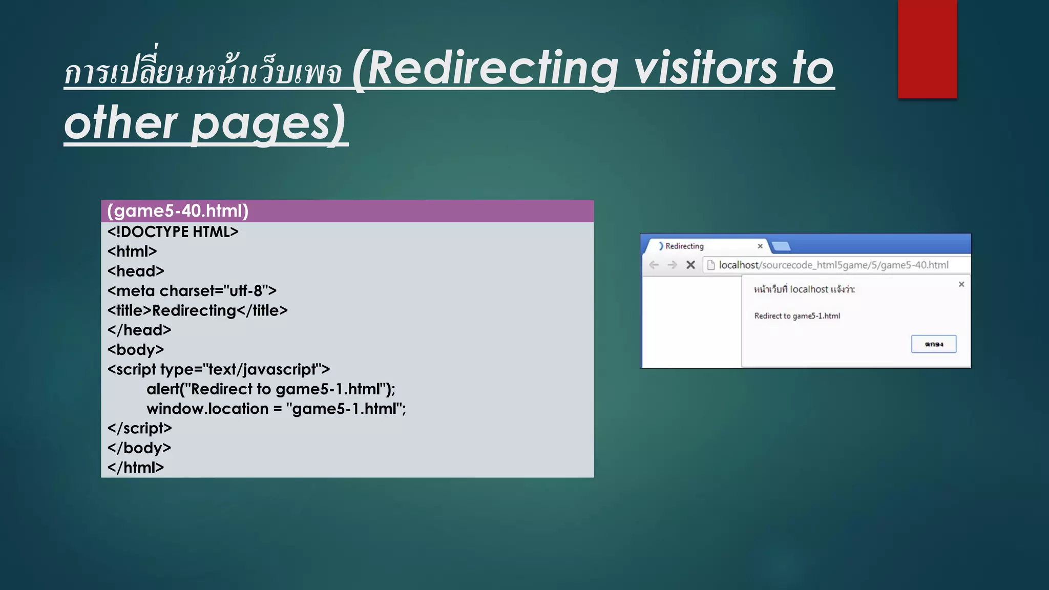 การเปลี่ยนหน้าเว็บเพจ(Redirecting visitors to other pages) 
(game5-40.html) 
<!DOCTYPE HTML> 
<html> 
<head> 
<meta charset="utf-8"> 
<title>Redirecting</title> 
</head> 
<body> 
<script type="text/javascript"> 
alert("Redirect to game5-1.html"); 
window.location= "game5-1.html"; 
</script> 
</body> 
</html>  