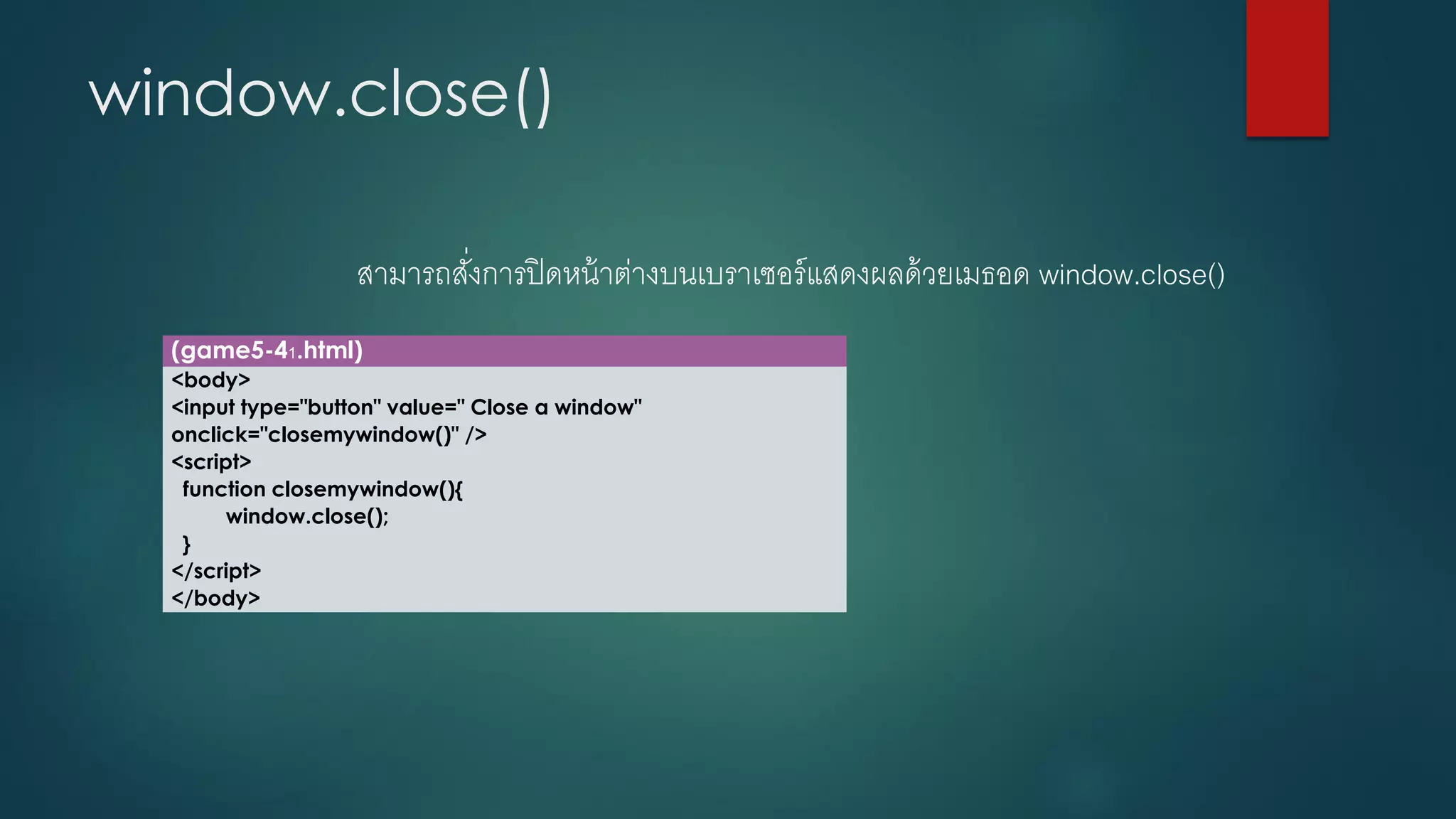 window.close() 
สามารถสั่งการปิดหน้าต่างบนเบราเซอร์แสดงผลด้วยเมธอด window.close() 
(game5-41.html) 
<body> 
<input type="button" value=" Close a window" onclick="closemywindow()" /> 
<script> 
function closemywindow(){ 
window.close(); 
} 
</script> 
</body>  