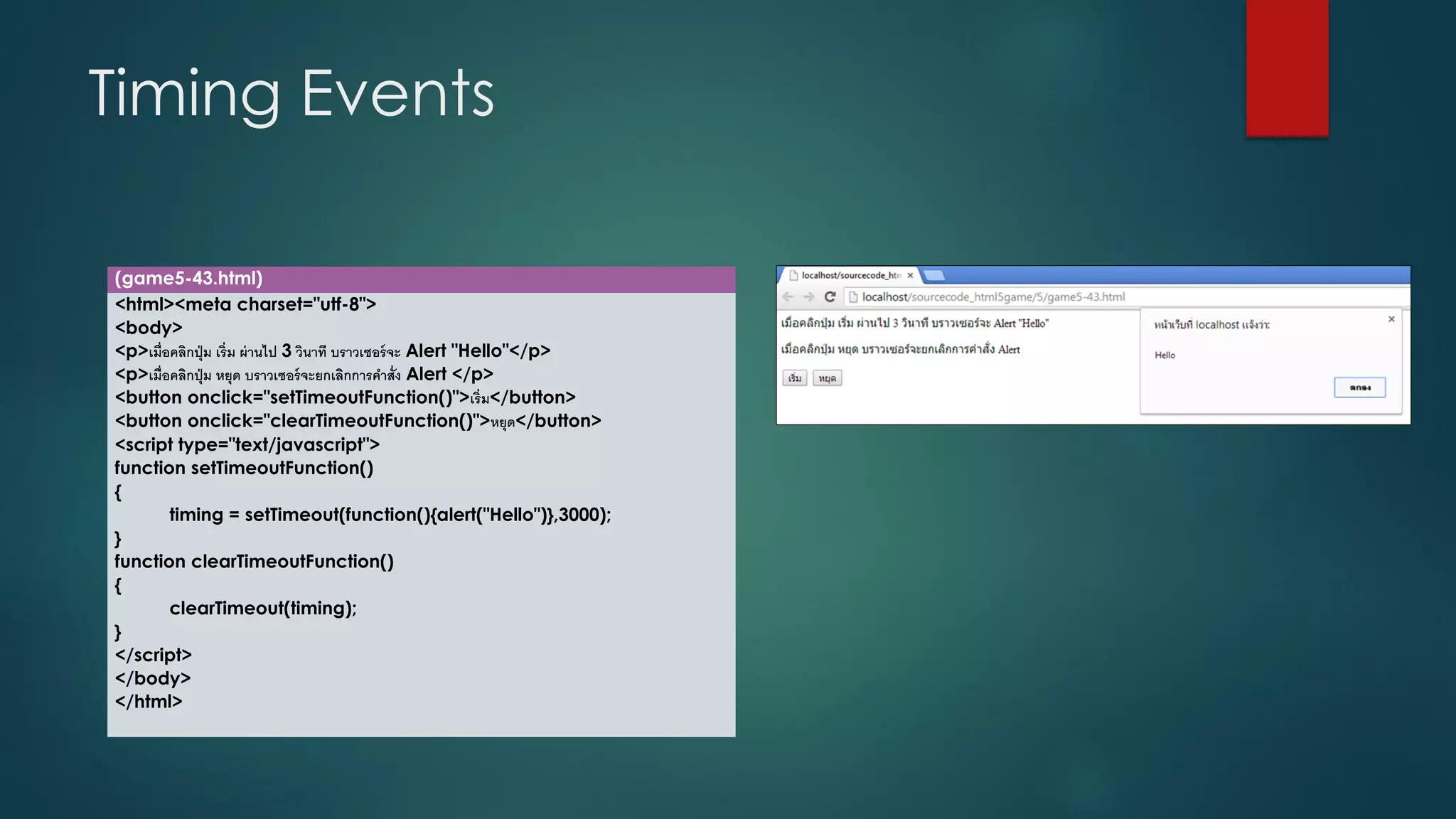 Timing Events 
(game5-43.html) 
<html><meta charset="utf-8"> 
<body> 
<p>เมื่อคลิกปุ่ม เริ่ม ผ่านไป 3วินาที บราวเซอร์จะ Alert "Hello"</p> 
<p>เมื่อคลิกปุ่ม หยุด บราวเซอร์จะยกเลิกการคาสั่ง Alert </p> 
<button onclick="setTimeoutFunction()">เริ่ม</button> 
<button onclick="clearTimeoutFunction()">หยุด</button> 
<script type="text/javascript"> 
function setTimeoutFunction() 
{ 
timing = setTimeout(function(){alert("Hello")},3000); 
} 
function clearTimeoutFunction() 
{ 
clearTimeout(timing); 
} 
</script> 
</body> 
</html>  