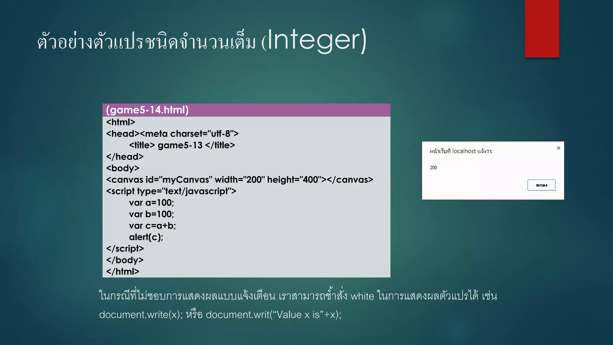 ตัวอย่างตัวแปรชนิดจานวนเต็ม (Integer) 
(game5-14.html) 
<html> 
<head><meta charset="utf-8"> 
<title> game5-13 </title> 
</head> 
<body> 
<canvas id="myCanvas" width="200" height="400"></canvas> 
<script type="text/javascript"> 
vara=100; 
varb=100; 
varc=a+b; 
alert(c); 
</script> 
</body> 
</html> 
ในกรณีที่ไม่ชอบการแสดงผลแบบแจ้งเตือน เราสามารถช้าสั่ง white ในการแสดงผลตัวแปรได้ เช่น document.write(x); หรือ document.writ(“Value x is”+x);  