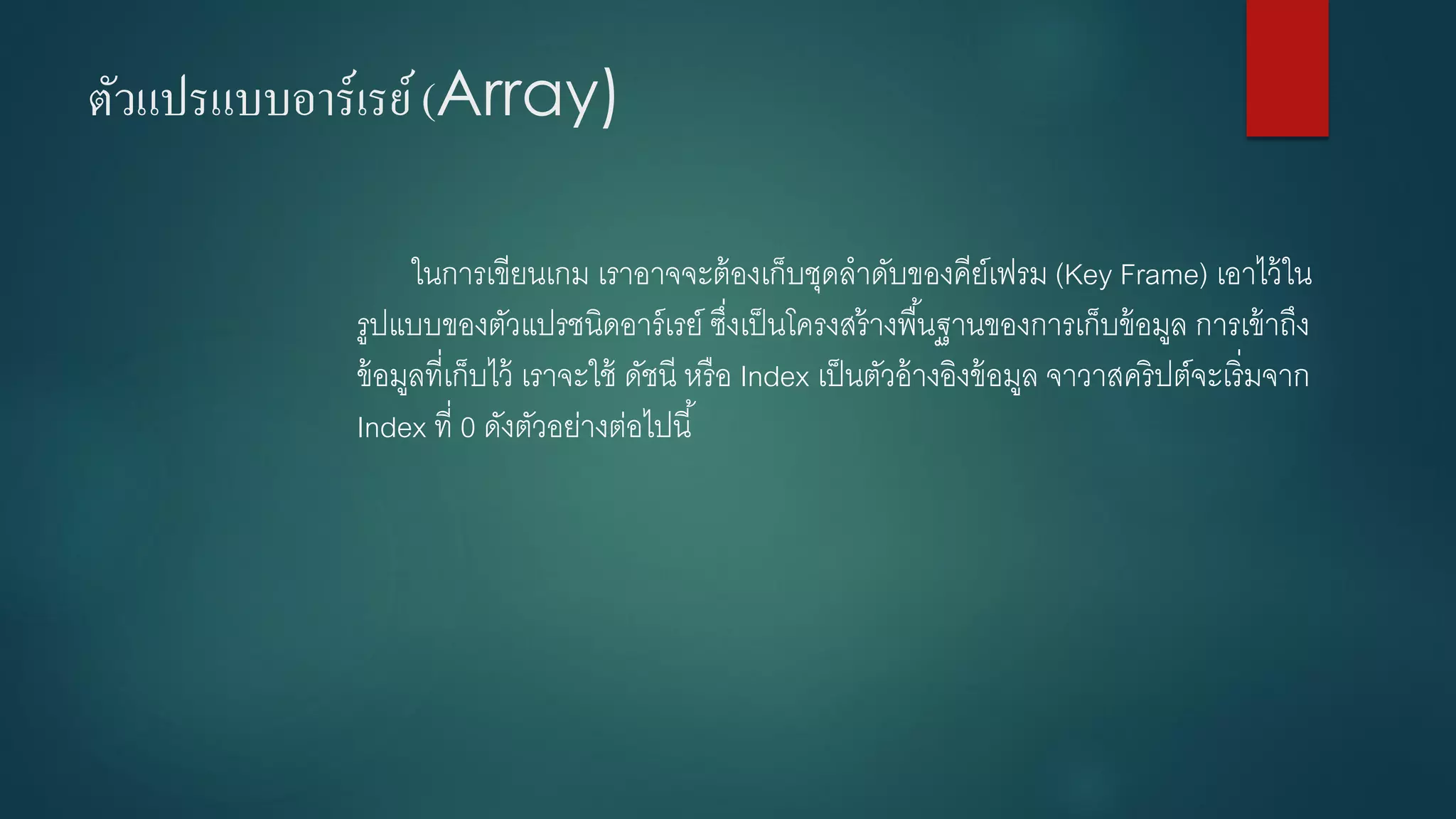ตัวแปรแบบอาร์เรย์ (Array) 
ในการเขียนเกม เราอาจจะต้องเก็บชุดลาดับของคีย์เฟรม (Key Frame) เอาไว้ใน รูปแบบของตัวแปรชนิดอาร์เรย์ ซึ่งเป็นโครงสร้างพื้นฐานของการเก็บข้อมูล การเข้าถึง ข้อมูลที่เก็บไว้ เราจะใช้ ดัชนี หรือ Index เป็นตัวอ้างอิงข้อมูล จาวาสคริปต์จะเริ่มจาก Index ที่ 0ดังตัวอย่างต่อไปนี้  