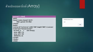 ตัวแปรแบบอาร์เรย์ (Array) 
(game5-18.html) 
<html> 
<head><meta charset="utf-8"> 
<title> game5-18</title> 
</head> 
<body> 
<canvas id="myCanvas" width="200" height="400"></canvas> 
<script type="text/javascript"> 
vararray_a=new Array(); 
array_a[0] = 10; 
array_a[1] = 20; 
alert(array_a); 
</script> 
</body> 
</html>  