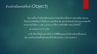 ตัวแปรชนิดออปเจ็กต์(Object) 
ในบางครั้งเราจาเป็นจะต้องรวมประเภทของตัวแปรที่แตกต่างหลายชนิด ประกอบ เป็นตัวแปรชนิดเดียวกัน ซึ่งเรียกว่า ออปเจ็กต์เช่น ออบเจ็กต์ของตาแหน่งบนแกนสองมิติ จะประกอบไปด้วย x และ y เราสามารถใช้จาวาสคริปต์สร้างออบเจ็กต์ดังนี้ 
varposition={x:10, y:50}; 
การอ้างอิงค่าที่อยู่ในออบเจ็กต์ เราจะใช้ชื่อของออบเจ็กต์ตามด้วยเครื่องหมาย . (จุด) และตัวแปรย่อยที่อยู่ในออบเจ็กต์ เช่น position.xและ position.y  