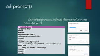 คาสั่ง prompt() 
เป็นคาสั่งที่ช่วยรับอินพุตและใส่ค่าให้ตัวแปร เพื่อความสะดวกในการทดสอบ โปรแกรมดังตัวอย่างนี้ 
(game5-20.html) 
<!DOCTYPE HTML> 
<html> 
<head> 
<meta charset="utf-8"> 
<title>prompt command</title> 
</head> 
<body> 
<script type="text/javascript"> 
varinputString= prompt("What's your name?","putyour name here"); 
alert("Your name is :"+inputString); 
</script> 
</body> 
</html>  