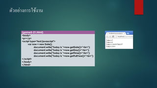 ตัวอย่างการใช้งาน 
(game5-21.html) 
<body> 
<p></p> 
<script type="text/javascript"> 
varnow = new Date(); 
document.write("Today is "+now.getDate()+"<br>"); 
document.write("Today is "+now.getDay()+"<br>"); 
document.write("Today is "+now.getTime()+"<br>"); 
document.write("Today is "+now.getFullYear()+"<br>"); 
</script> 
</body> 
</html>  
