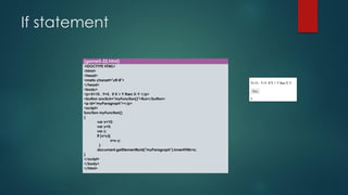 If statement 
(game5-22.html) 
<!DOCTYPE HTML> 
<html> 
<head> 
<meta charset="utf-8"> 
</head> 
<body> 
<p>X=10 , Y=5, If X > Y then X-Y </p> 
<button onclick="myFunction()">Run</button> 
<p id="myParagraph"></p> 
<script> 
function myFunction() 
{ 
varx=10; 
vary=5; 
varz; 
if (x>y){ 
z=x-y; 
} 
document.getElementById("myParagraph").innerHTML=z; 
} 
</script> 
</body> 
</html>  