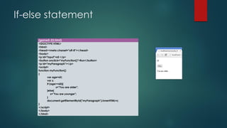 If-else statement 
(game5-23.html) 
<!DOCTYPE HTML> 
<html> 
<head><meta charset="utf-8"></head> 
<body> 
<p id="input">65 </p> 
<button onclick="myFunction()">Run</button> 
<p id="myParagraph"></p> 
<script> 
function myFunction() 
{ 
varage=65; 
varz; 
if (age>=60){ 
z="You are older"; 
}else{ 
z="You are younger"; 
} 
document.getElementById("myParagraph").innerHTML=z; 
} 
</script> 
</body> 
</html>  