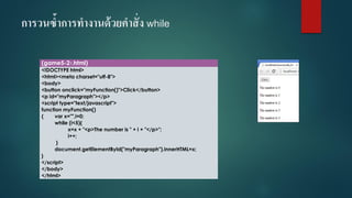 การวนซ้าการทางานด้วยคาสั่ง while 
(game5-27.html) 
<!DOCTYPE html> 
<html><meta charset="utf-8"> 
<body> 
<button onclick="myFunction()">Click</button> 
<p id="myParagraph"></p> 
<script type="text/javascript"> 
function myFunction() 
{varx="",i=0; 
while (i<5){ 
x=x + "<p>The number is " + i+ "</p>"; 
i++; 
} 
document.getElementById("myParagraph").innerHTML=x; 
} 
</script> 
</body> 
</html>  