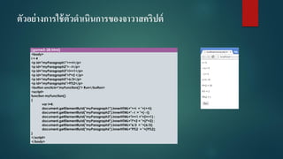 ตัวอย่างการใช้ตัวดาเนินการของจาวาสคริปต์ 
(game5-28.html) 
<body> 
i= 4 
<p id="myParagraph1">++i</p> 
<p id="myParagraph2">--i</p> 
<p id="myParagraph3">i+=1</p> 
<p id="myParagraph4">i*=2 </p> 
<p id="myParagraph5">6/3</p> 
<p id="myParagraph6">9%2</p> 
<button onclick="myFunction()"> Run</button> 
<script> 
function myFunction() 
{ 
vari=4; 
document.getElementById("myParagraph1").innerHTML="++i= "+(++i); 
document.getElementById("myParagraph2").innerHTML="--i= "+(--i); 
document.getElementById("myParagraph3").innerHTML="i+=1 ="+(i+=1) ; 
document.getElementById("myParagraph4").innerHTML="i*=2 = "+(i*=2) ; 
document.getElementById("myParagraph5").innerHTML="6/3 = "+(6/3); 
document.getElementById("myParagraph6").innerHTML="9%2 = "+(9%2); 
} 
</script> 
</body>  