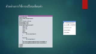 ตัวอย่างการใช้การเปรียบเทียบค่า 
(game5-29.html) 
<!DOCTYPE html> 
<html><meta charset="utf-8"> 
<body> 
<p>a = 10, b=5, c=15</p> 
<p id="myID1"></p> 
<p id="myID2"></p> 
<script type="text/javascript"> 
vara = 10; 
varb = 5; 
varc= 15; 
vard; 
vare; 
if (a>=b){ 
d="a is more than b"; 
} 
if (a<=c){ 
e="a is less than c"; 
} 
document.getElementById("myID1").innerHTML= d; 
document.getElementById("myID2").innerHTML=e; 
</script> 
</body> 
</html>  