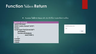 Function ไม่มีการ Return 
Function ไม่มีการ Return ค่า เช่น ฟังก์ชั่นการแสดงข้อความเตือน 
(game5-34.html) 
<!DOCTYPE html> 
<html><meta charset="utf-8"> 
<body> 
<script type="text/javascript"> 
printHello(); 
function printHello(){ 
alert("Hello"); 
} 
</script> 
</body> 
</html>  