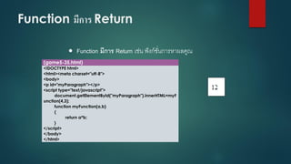 Function มีการ Return 
Function มีการ Return เช่น ฟังก์ชั่นการหาผลคูณ 
(game5-35.html) 
<!DOCTYPE html> 
<html><meta charset="utf-8"> 
<body> 
<p id="myParagraph"></p> 
<script type="text/javascript"> 
document.getElementById("myParagraph").innerHTML=myFunction(4,3); 
function myFunction(a,b) 
{ 
return a*b; 
} 
</script> 
</body> 
</html>  