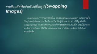 การเขียนฟังก์ชั่นสาหรับเปลี่ยนรูป (Swapping Images) 
สามารถใช้ภาษาจาวาสคริปต์เปลี่ยน หรือสลับรูปบนเว็บเพจของเรา ในตัวอย่างนี้จะ เป็นรูปหลอดไปสองสถานะ คือ เปิดและปิด เมื่อผู้ใช้งานเอาเมาส์วางไว้ที่รูปฟังก์ชั่น swappingImageจะเริ่มการทางานโดยจะทาการสลับรูปจากปิดเปิดไฟ และเมื่อเราลาก เมาส์ออกจากบริเวณรูปฟังก์ชั่น initialImageจะทางานโดยการเปลี่ยนรูปกลับไปยัง สถานะเริ่มต้น  