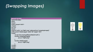 (Swapping Images) 
(game5-36.html) 
<!DOCTYPE HTML> 
<html> 
<head> 
<meta charset="utf-8"> 
</head> 
<p></p> 
<body> 
<imgid="myPic" src="light1.png" onMouseOver="swappingImage()" onMouseOut="initialImage()" width="50" height="100"> 
<script> 
varpic=document.getElementById("myPic"); 
function swappingImage(){ 
pic.src="light2.png"; 
} 
function initialImage(){ 
pic.src="light1.png"; 
} 
</script> 
</body> 
</html>  