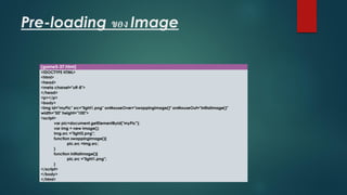 Pre-loading ของ Image 
(game5-37.html) 
<!DOCTYPE HTML> 
<html> 
<head> 
<meta charset="utf-8"> 
</head> 
<p></p> 
<body> 
<imgid="myPic" src="light1.png" onMouseOver="swappingImage()" onMouseOut="initialImage()" width="50" height="100"> 
<script> 
varpic=document.getElementById("myPic"); 
varimg= new Image(); 
img.src="light2.png"; 
function swappingImage(){ 
pic.src=img.src; 
} 
function initialImage(){ 
pic.src="light1.png"; 
} 
</script> 
</body> 
</html>  