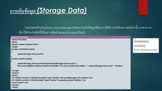 การเก็บข้อมูล (Storage Data) 
ในส่วนของตัวแปรรูปแบบ sessionStorageจะสามารถเก็บข้อมูลได้จนกว่าผู้ใช้งานจะปิดเบราเซอร์เท่านั้น เราสามารถ เรียกใช้ตัวแปรชนิดนี้ได้โดยการพิมพ์ sessionStorage.ตัวแปร 
(game5-39.html) 
<!DOCTYPE html> 
<html> 
<head><meta charset="utf-8"> 
<script> 
function clickSetCounter() 
{ 
sessionStorage.clickcount=0; 
} 
function clickCounter() 
{ 
sessionStorage.clickcount=Number(sessionStorage.clickcount)+1; 
document.getElementById("result").innerHTML="You have clicked the button " + sessionStorage.clickcount+ " time(s)."; 
} 
</script> 
</head> 
<body> 
<p><button onclick="clickSetCounter()" type="button">Set localStrorageto 0</button></p> 
<p><button onclick="clickCounter()" type="button">Increasing value</button></p> 
<p id="result"></p> 
</body> 
</html>  