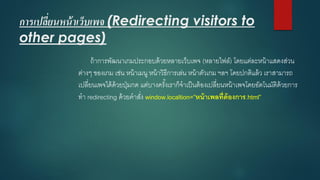 การเปลี่ยนหน้าเว็บเพจ(Redirecting visitors to other pages) 
ถ้าการพัฒนาเกมประกอบด้วยหลายเว็บเพจ(หลายไฟล์) โดยแต่ละหน้าแสดงส่วน ต่างๆ ของเกม เช่น หน้าเมนู หน้าวิธีการเล่น หน้าตัวเกม ฯลฯ โดยปกติแล้ว เราสามารถ เปลี่ยนเพจได้ด้วยปุ่มกด แต่บางครั้งเราก็จาเป็นต้องเปลี่ยนหน้าเพจโดยอัตโนมัติด้วยการ ทา redirecting ด้วยคาสั่ง window.localtion=”หน้าเพลที่ต้องการ.html”  