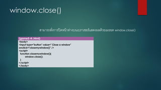 window.close() 
สามารถสั่งการปิดหน้าต่างบนเบราเซอร์แสดงผลด้วยเมธอด window.close() 
(game5-41.html) 
<body> 
<input type="button" value=" Close a window" onclick="closemywindow()" /> 
<script> 
function closemywindow(){ 
window.close(); 
} 
</script> 
</body>  