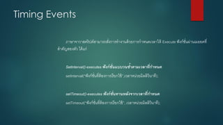 Timing Events 
ภาษาจาวาสคริปต์สามารถสั่งการทางานด้วยการกาหนดเวลาให้ Execute ฟังก์ชั่นผ่านเมธอดที่ สาคัญสองตัว ได้แก่ 
Setlnterval()-executes ฟังก์ชั่นแบบวนซ้ำตำมเวลำที่กำหนด 
setInterval(“ฟังก์ชั่นที่ต้องการเรียกใช้”,เวลาหน่วยมิลลิวินาที); 
setTimeout()-executes ฟังก์ชั่นทำนหลังจำกเวลำที่กำหนด 
setTimeout(“ฟังก์ชั่นที่ต้องการเรียกใช้”,เวลาหน่วยมิลลิวินาที);  