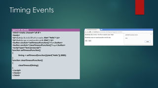 Timing Events 
(game5-43.html) 
<html><meta charset="utf-8"> 
<body> 
<p>เมื่อคลิกปุ่ม เริ่ม ผ่านไป 3วินาที บราวเซอร์จะ Alert "Hello"</p> 
<p>เมื่อคลิกปุ่ม หยุด บราวเซอร์จะยกเลิกการคาสั่ง Alert </p> 
<button onclick="setTimeoutFunction()">เริ่ม</button> 
<button onclick="clearTimeoutFunction()">หยุด</button> 
<script type="text/javascript"> 
function setTimeoutFunction() 
{ 
timing = setTimeout(function(){alert("Hello")},3000); 
} 
function clearTimeoutFunction() 
{ 
clearTimeout(timing); 
} 
</script> 
</body> 
</html>  