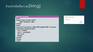 ตัวแปรชนิดข้อความ(String) 
(game5-16.html) 
<html> 
<head><meta charset="utf-8"> 
<title> Game4-8 </title> 
</head> 
<body> 
<canvas id="myCanvas" width="200" height="400"></canvas> 
<script type="text/javascript"> 
vara = "HTML5"; 
varb = " JavaScript"; 
varc=a+b; 
alert(c); 
</script> 
</body> 
</html>  