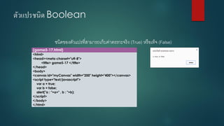 ตัวแปรชนิด Boolean 
ชนิดของตัวแปรที่สามารถเก็บค่าตรรกะจริง (True) หรือเท็จ (False) 
(game5-17.html) 
<html> 
<head><meta charset="utf-8"> 
<title> game5-17 </title> 
</head> 
<body> 
<canvas id="myCanvas" width="200" height="400"></canvas> 
<script type="text/javascript"> 
vara = true; 
varb = false; 
alert("a : "+a+" , b : "+b); 
</script> 
</body> 
</html>  