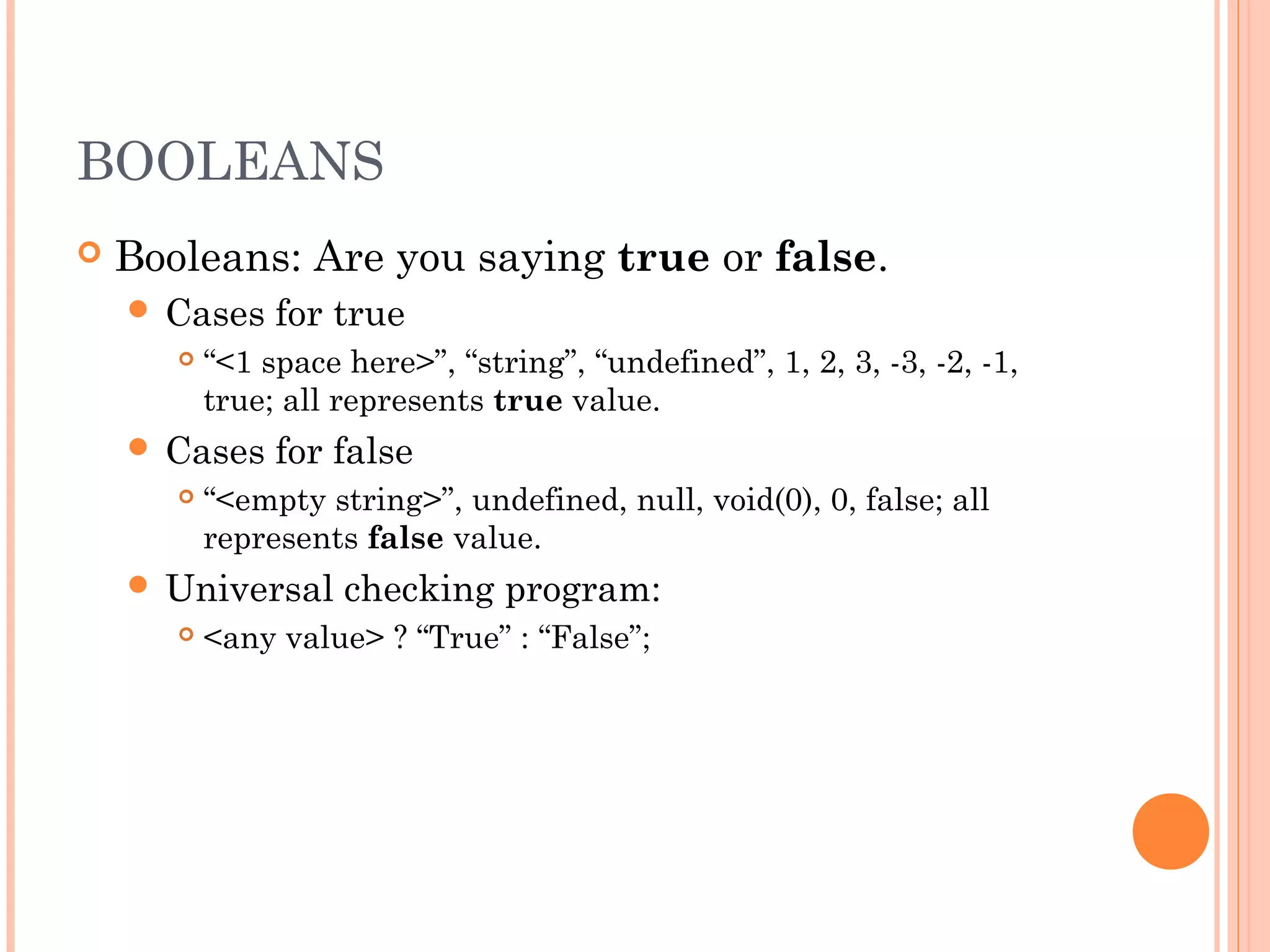 BOOLEANS
 Booleans: Are you saying true or false.
 Cases for true
 “<1 space here>”, “string”, “undefined”, 1, 2, 3, -3, -2, -1,
true; all represents true value.
 Cases for false
 “<empty string>”, undefined, null, void(0), 0, false; all
represents false value.
 Universal checking program:
 <any value> ? “True” : “False”;
 