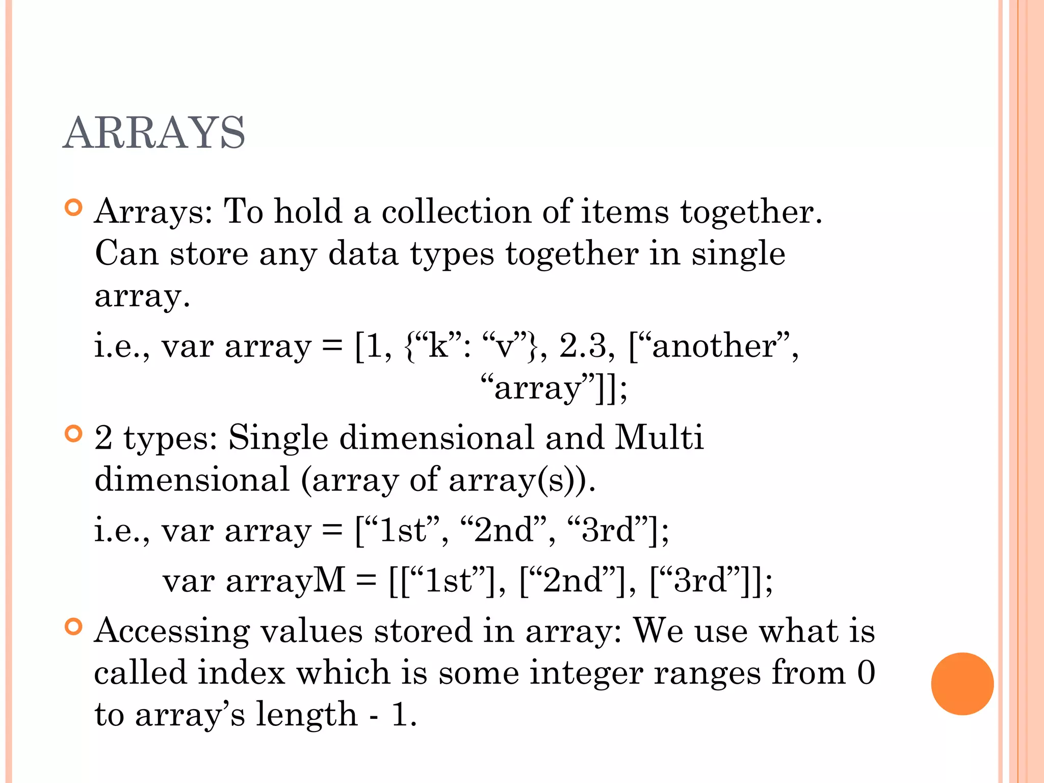 ARRAYS
 Arrays: To hold a collection of items together.
Can store any data types together in single
array.
i.e., var array = [1, {“k”: “v”}, 2.3, [“another”,
“array”]];
 2 types: Single dimensional and Multi
dimensional (array of array(s)).
i.e., var array = [“1st”, “2nd”, “3rd”];
var arrayM = [[“1st”], [“2nd”], [“3rd”]];
 Accessing values stored in array: We use what is
called index which is some integer ranges from 0
to array’s length - 1.
 