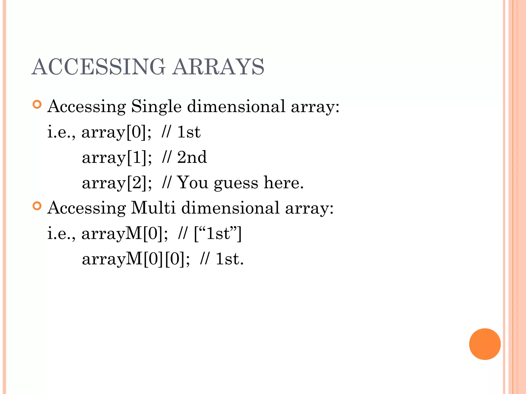 ACCESSING ARRAYS
 Accessing Single dimensional array:
i.e., array[0]; // 1st
array[1]; // 2nd
array[2]; // You guess here.
 Accessing Multi dimensional array:
i.e., arrayM[0]; // [“1st”]
arrayM[0][0]; // 1st.
 