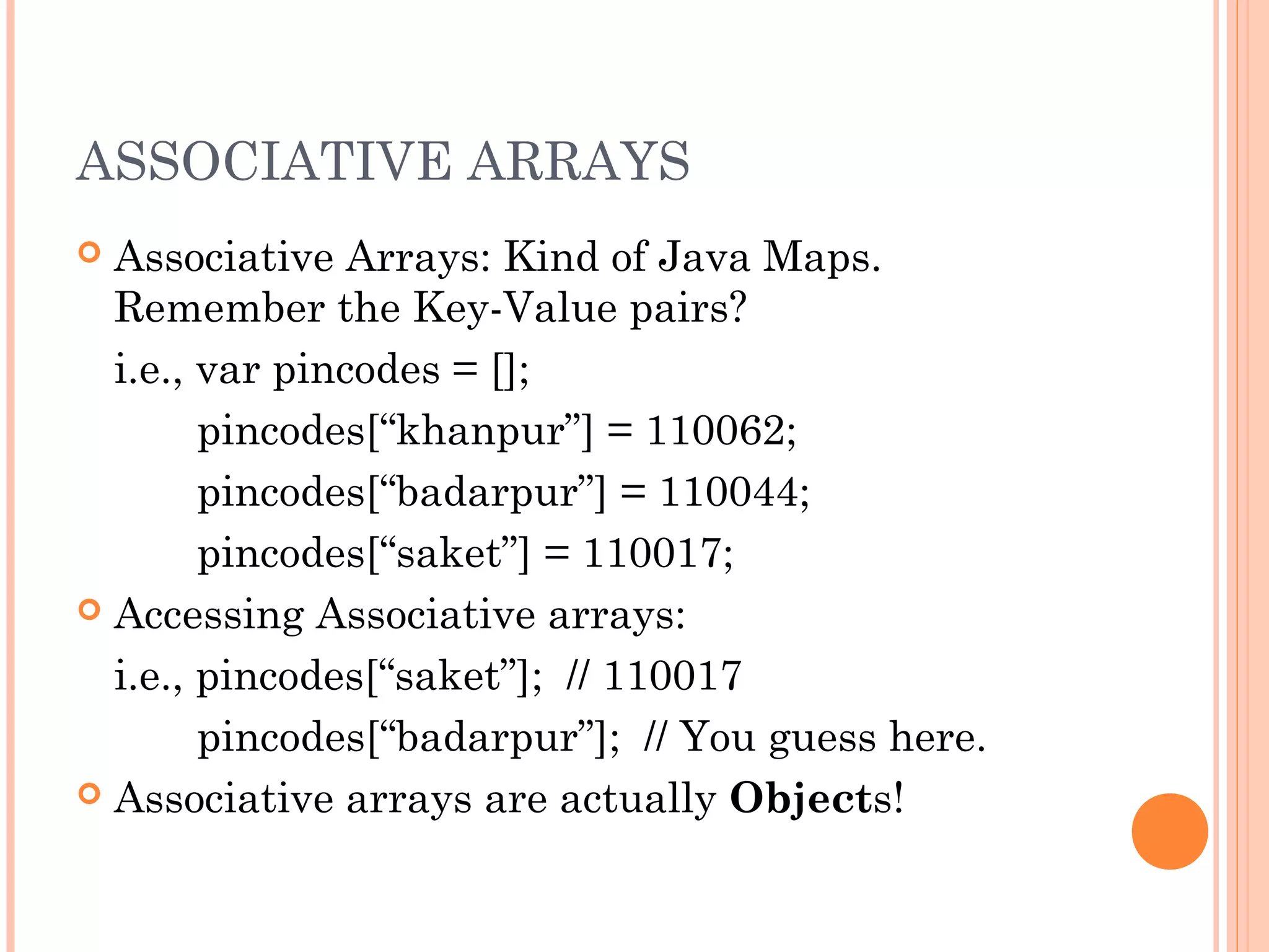 ASSOCIATIVE ARRAYS
 Associative Arrays: Kind of Java Maps.
Remember the Key-Value pairs?
i.e., var pincodes = [];
pincodes[“khanpur”] = 110062;
pincodes[“badarpur”] = 110044;
pincodes[“saket”] = 110017;
 Accessing Associative arrays:
i.e., pincodes[“saket”]; // 110017
pincodes[“badarpur”]; // You guess here.
 Associative arrays are actually Objects!
 
