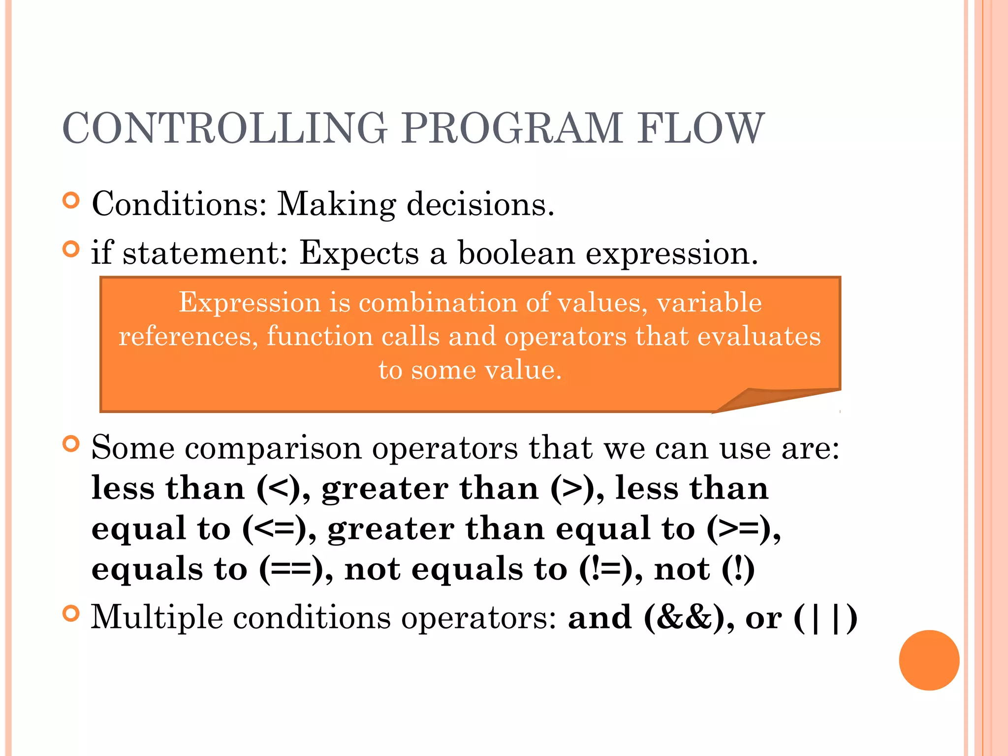 CONTROLLING PROGRAM FLOW
 Conditions: Making decisions.
 if statement: Expects a boolean expression.
 Some comparison operators that we can use are:
less than (<), greater than (>), less than
equal to (<=), greater than equal to (>=),
equals to (==), not equals to (!=), not (!)
 Multiple conditions operators: and (&&), or (||)
Expression is combination of values, variable
references, function calls and operators that evaluates
to some value.
 