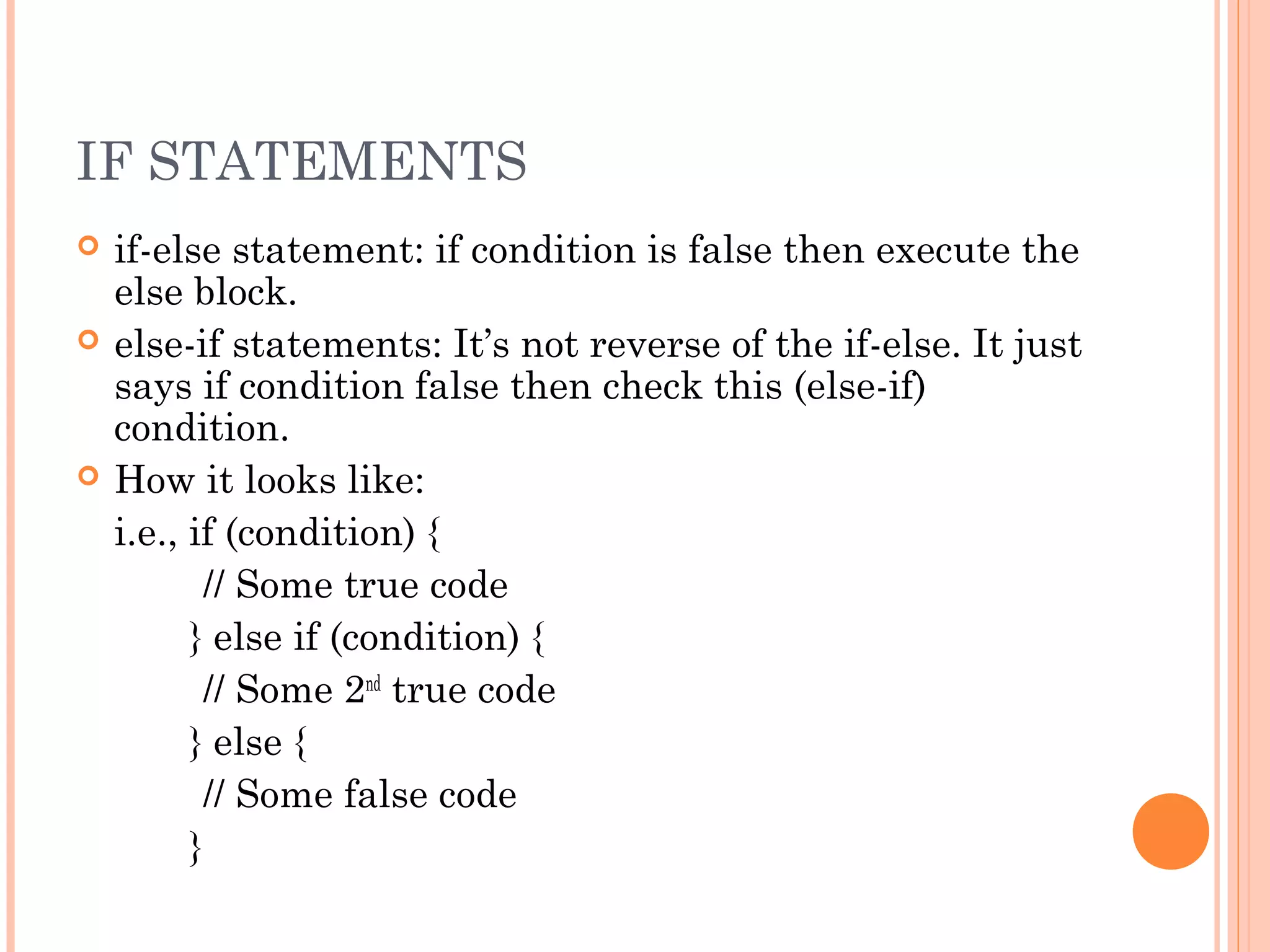 IF STATEMENTS
 if-else statement: if condition is false then execute the
else block.
 else-if statements: It’s not reverse of the if-else. It just
says if condition false then check this (else-if)
condition.
 How it looks like:
i.e., if (condition) {
// Some true code
} else if (condition) {
// Some 2nd
true code
} else {
// Some false code
}
 