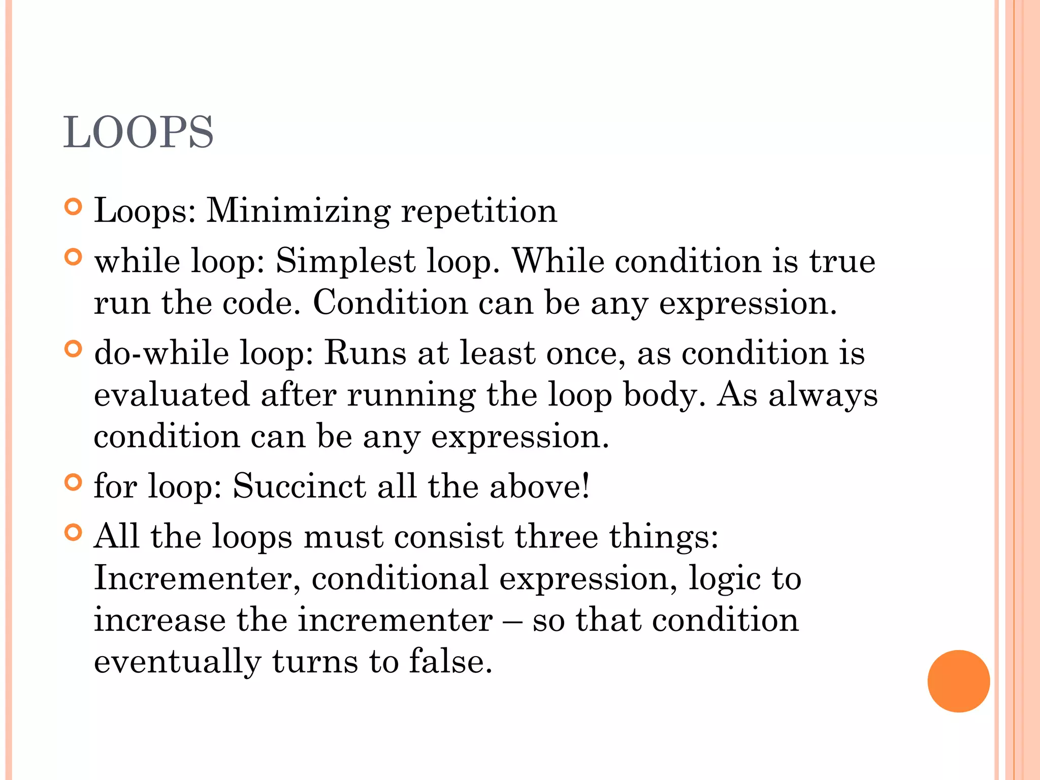 LOOPS
 Loops: Minimizing repetition
 while loop: Simplest loop. While condition is true
run the code. Condition can be any expression.
 do-while loop: Runs at least once, as condition is
evaluated after running the loop body. As always
condition can be any expression.
 for loop: Succinct all the above!
 All the loops must consist three things:
Incrementer, conditional expression, logic to
increase the incrementer – so that condition
eventually turns to false.
 