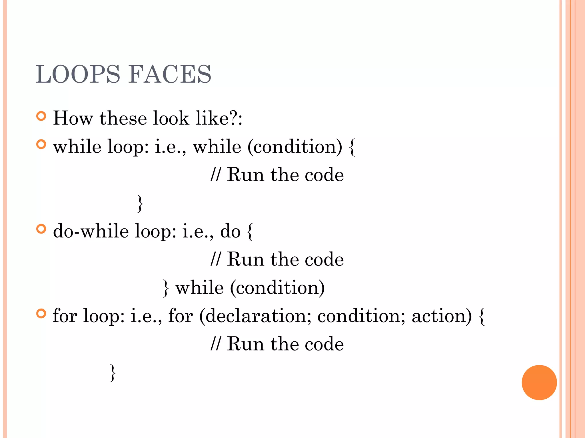 LOOPS FACES
 How these look like?:
 while loop: i.e., while (condition) {
// Run the code
}
 do-while loop: i.e., do {
// Run the code
} while (condition)
 for loop: i.e., for (declaration; condition; action) {
// Run the code
}
 