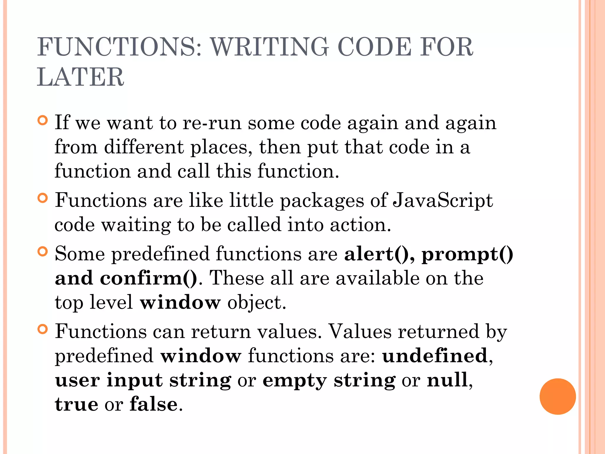 FUNCTIONS: WRITING CODE FOR
LATER
 If we want to re-run some code again and again
from different places, then put that code in a
function and call this function.
 Functions are like little packages of JavaScript
code waiting to be called into action.
 Some predefined functions are alert(), prompt()
and confirm(). These all are available on the
top level window object.
 Functions can return values. Values returned by
predefined window functions are: undefined,
user input string or empty string or null,
true or false.
 