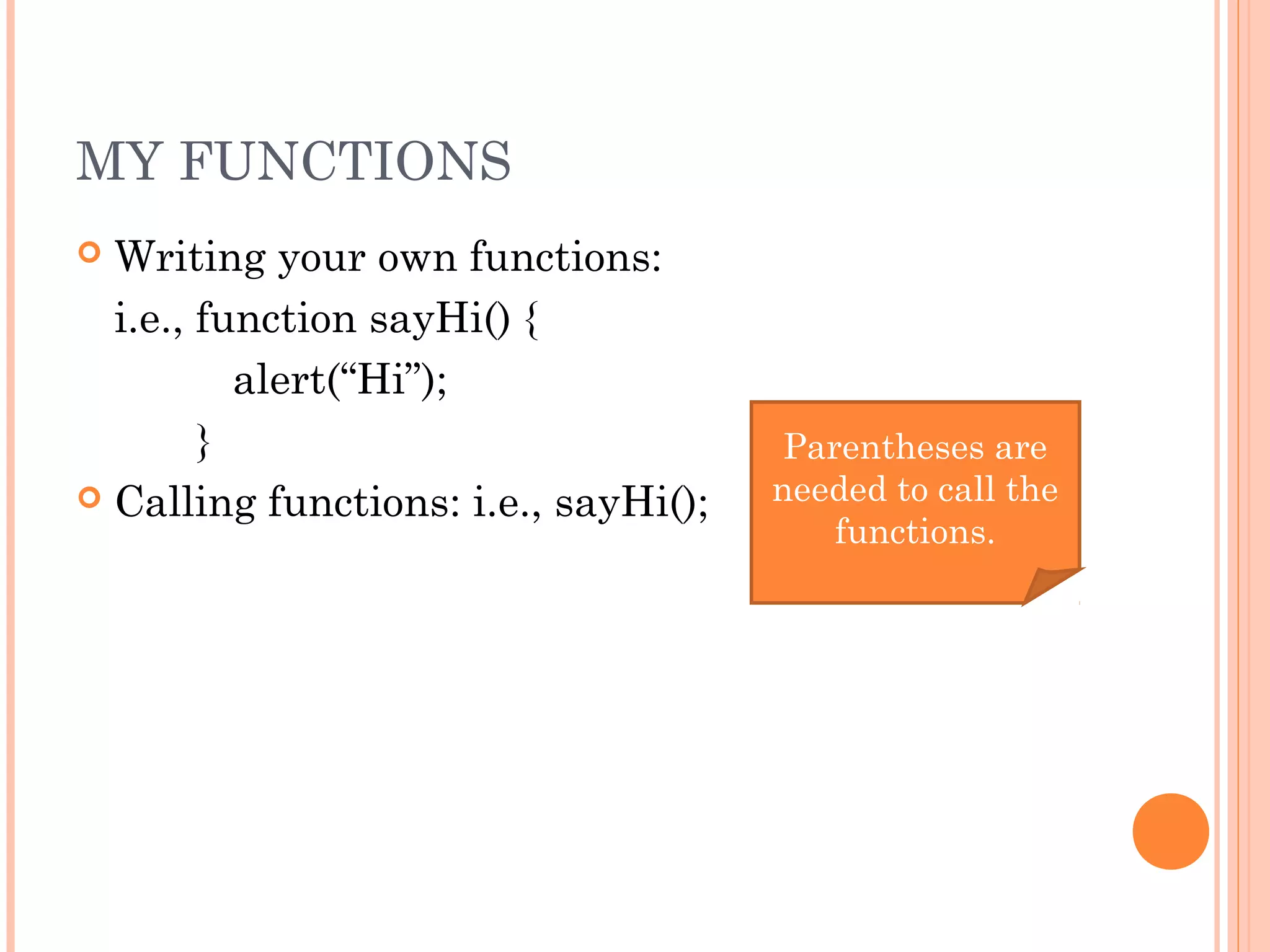 MY FUNCTIONS
 Writing your own functions:
i.e., function sayHi() {
alert(“Hi”);
}
 Calling functions: i.e., sayHi();
Parentheses are
needed to call the
functions.
 