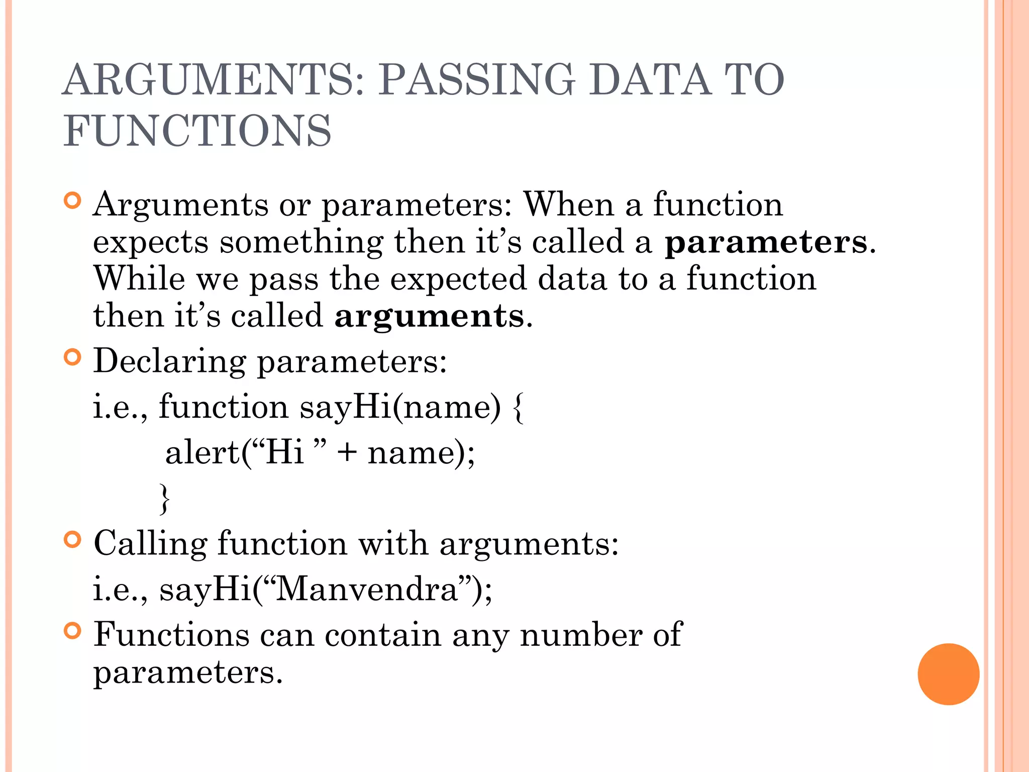 ARGUMENTS: PASSING DATA TO
FUNCTIONS
 Arguments or parameters: When a function
expects something then it’s called a parameters.
While we pass the expected data to a function
then it’s called arguments.
 Declaring parameters:
i.e., function sayHi(name) {
alert(“Hi ” + name);
}
 Calling function with arguments:
i.e., sayHi(“Manvendra”);
 Functions can contain any number of
parameters.
 