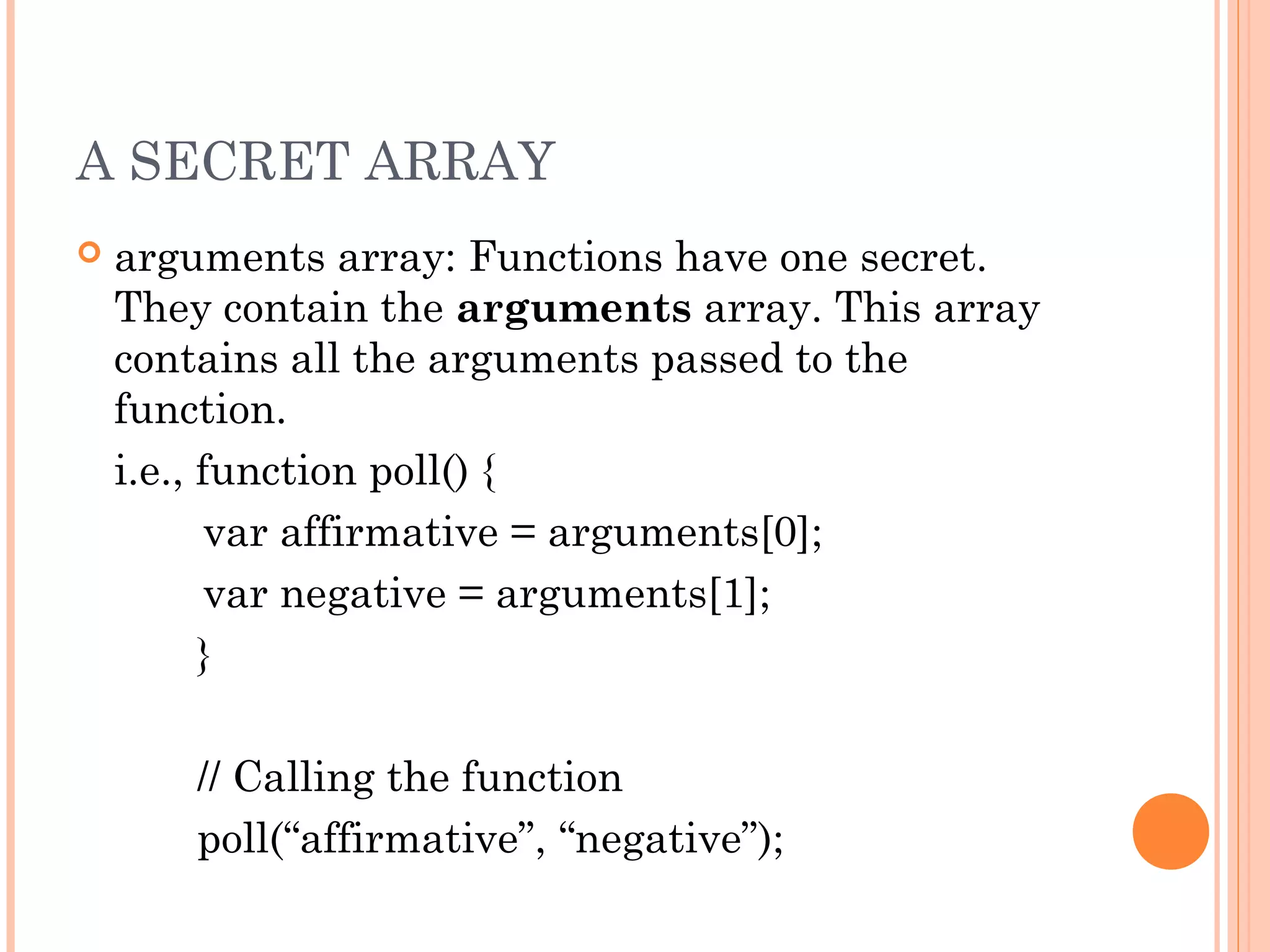 A SECRET ARRAY
 arguments array: Functions have one secret.
They contain the arguments array. This array
contains all the arguments passed to the
function.
i.e., function poll() {
var affirmative = arguments[0];
var negative = arguments[1];
}
// Calling the function
poll(“affirmative”, “negative”);
 