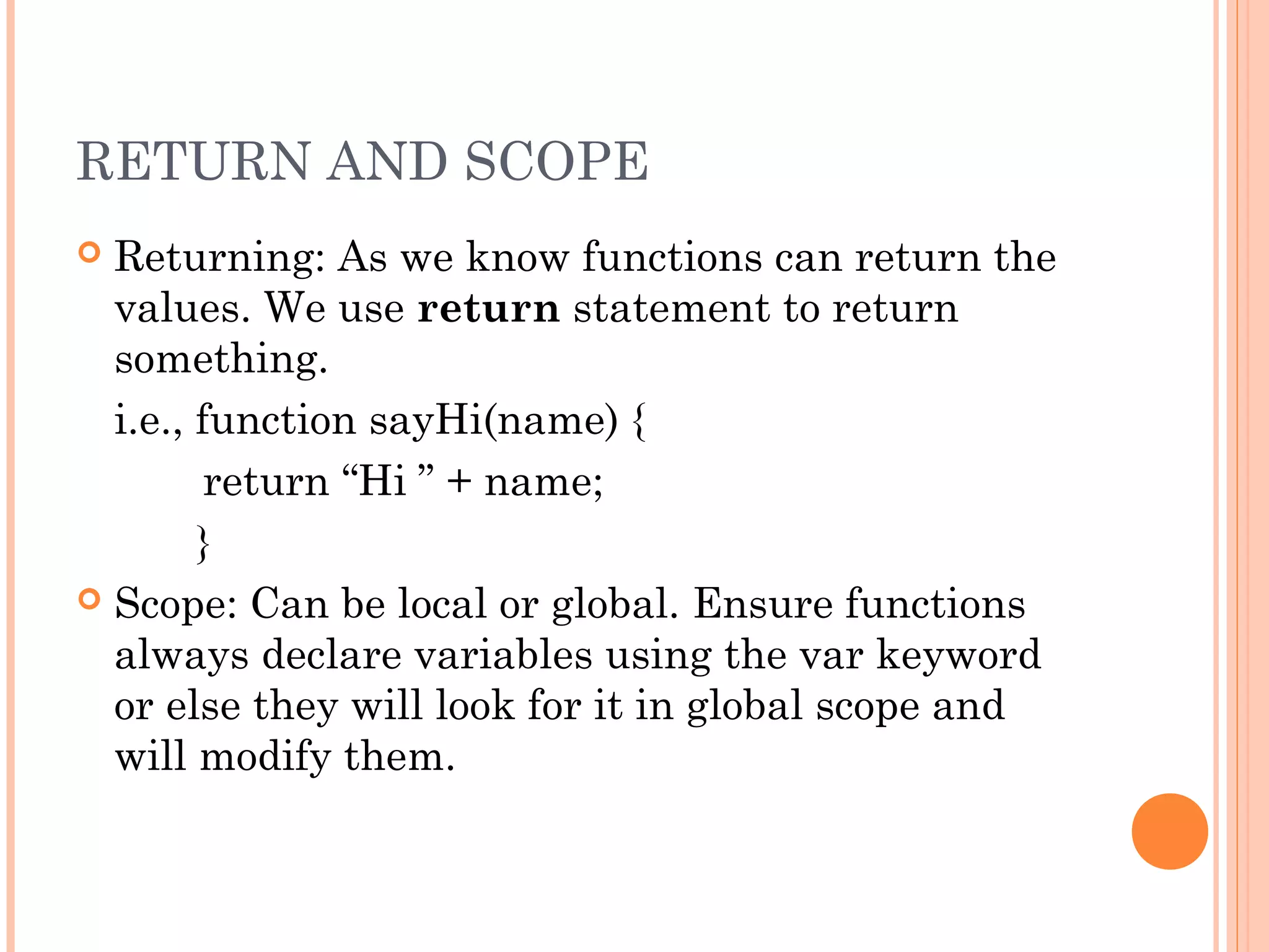 RETURN AND SCOPE
 Returning: As we know functions can return the
values. We use return statement to return
something.
i.e., function sayHi(name) {
return “Hi ” + name;
}
 Scope: Can be local or global. Ensure functions
always declare variables using the var keyword
or else they will look for it in global scope and
will modify them.
 