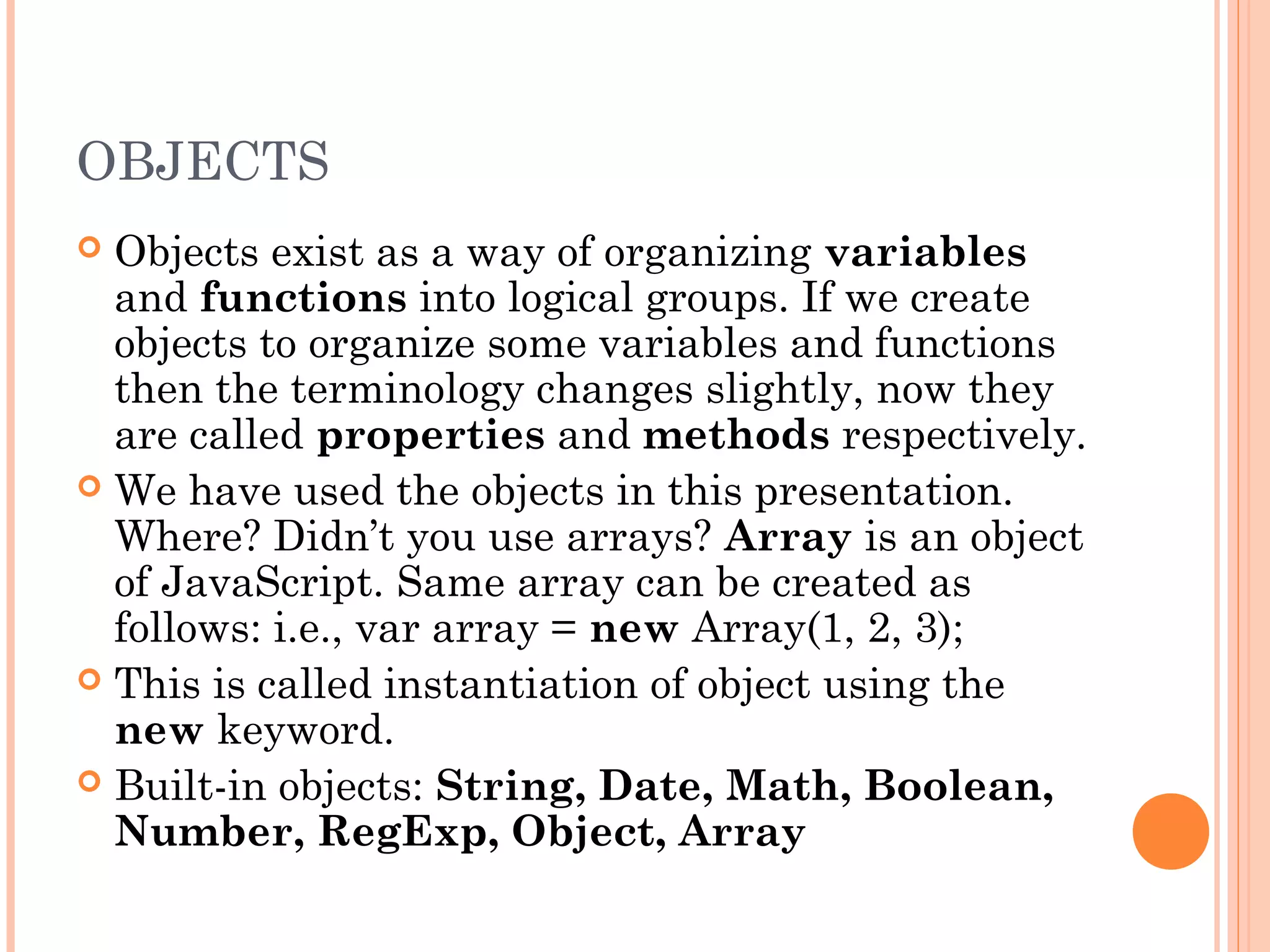 OBJECTS
 Objects exist as a way of organizing variables
and functions into logical groups. If we create
objects to organize some variables and functions
then the terminology changes slightly, now they
are called properties and methods respectively.
 We have used the objects in this presentation.
Where? Didn’t you use arrays? Array is an object
of JavaScript. Same array can be created as
follows: i.e., var array = new Array(1, 2, 3);
 This is called instantiation of object using the
new keyword.
 Built-in objects: String, Date, Math, Boolean,
Number, RegExp, Object, Array
 
