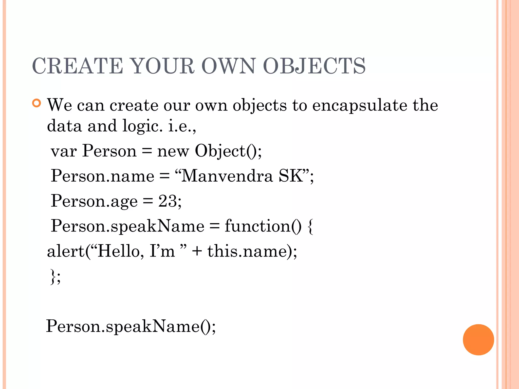 CREATE YOUR OWN OBJECTS
 We can create our own objects to encapsulate the
data and logic. i.e.,
var Person = new Object();
Person.name = “Manvendra SK”;
Person.age = 23;
Person.speakName = function() {
alert(“Hello, I’m ” + this.name);
};
Person.speakName();
 