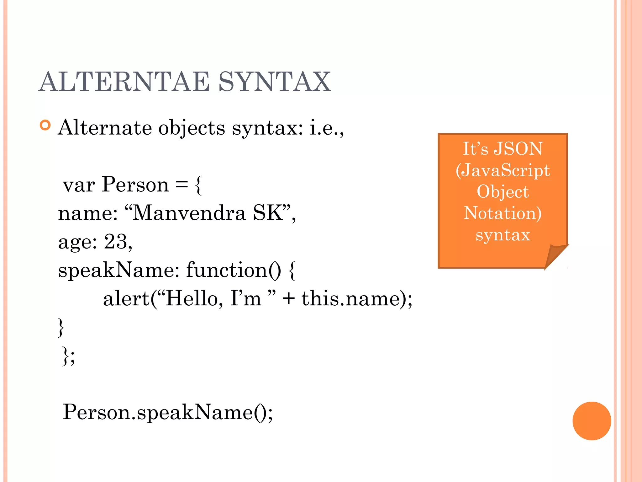 ALTERNTAE SYNTAX
 Alternate objects syntax: i.e.,
var Person = {
name: “Manvendra SK”,
age: 23,
speakName: function() {
alert(“Hello, I’m ” + this.name);
}
};
Person.speakName();
It’s JSON
(JavaScript
Object
Notation)
syntax
 