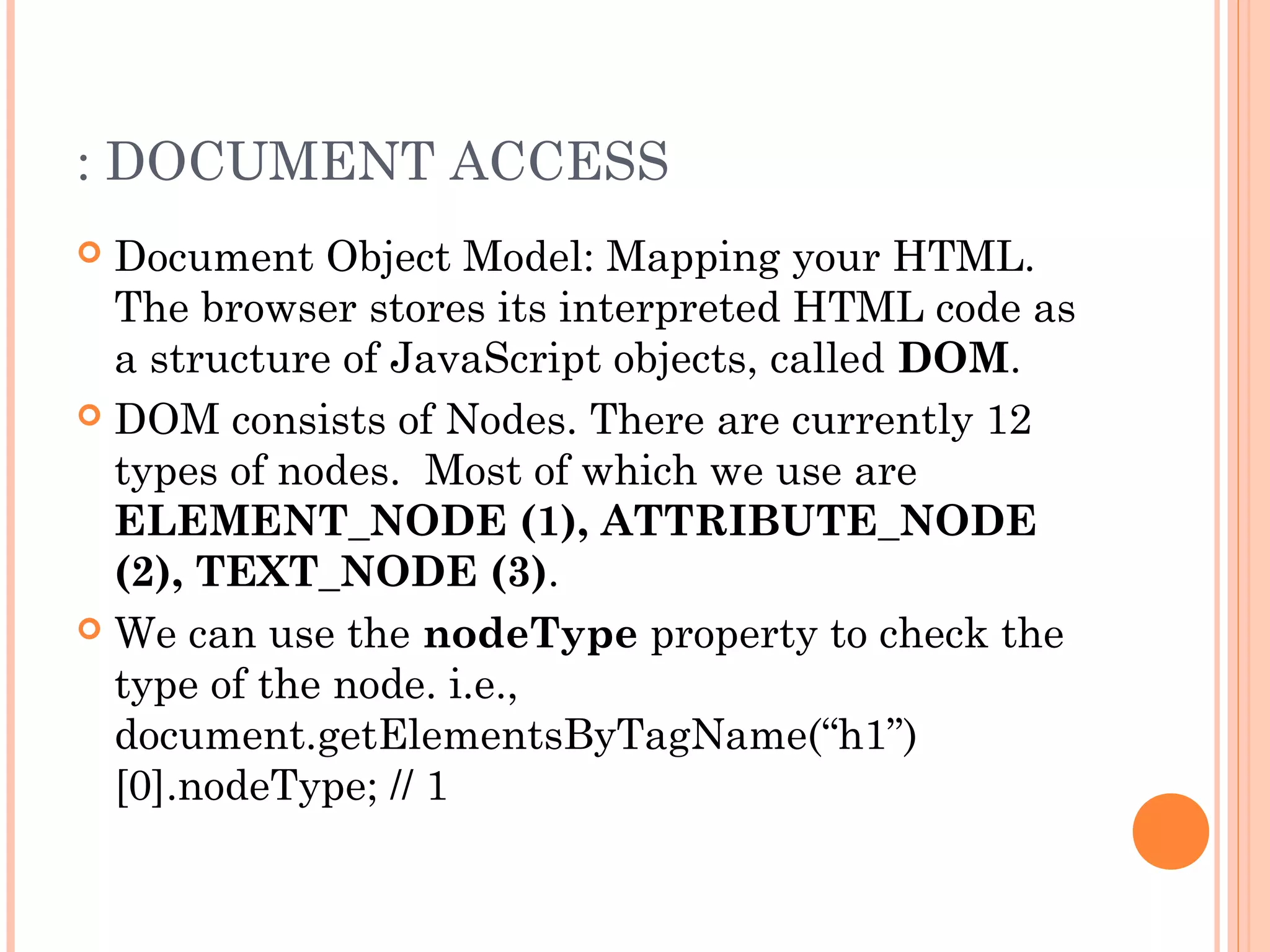 : DOCUMENT ACCESS
 Document Object Model: Mapping your HTML.
The browser stores its interpreted HTML code as
a structure of JavaScript objects, called DOM.
 DOM consists of Nodes. There are currently 12
types of nodes. Most of which we use are
ELEMENT_NODE (1), ATTRIBUTE_NODE
(2), TEXT_NODE (3).
 We can use the nodeType property to check the
type of the node. i.e.,
document.getElementsByTagName(“h1”)
[0].nodeType; // 1
 