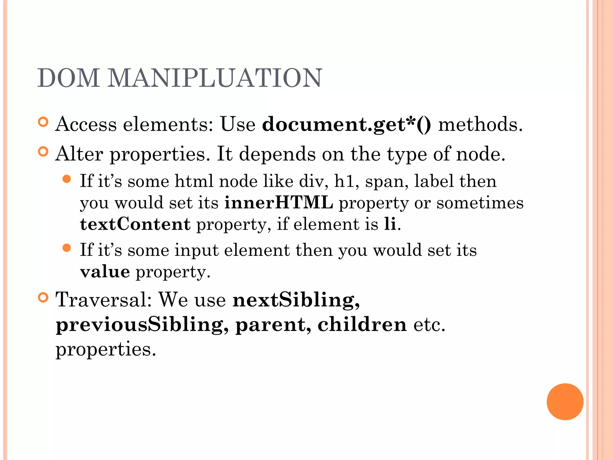 DOM MANIPLUATION
 Access elements: Use document.get*() methods.
 Alter properties. It depends on the type of node.
 If it’s some html node like div, h1, span, label then
you would set its innerHTML property or sometimes
textContent property, if element is li.
 If it’s some input element then you would set its
value property.
 Traversal: We use nextSibling,
previousSibling, parent, children etc.
properties.
 