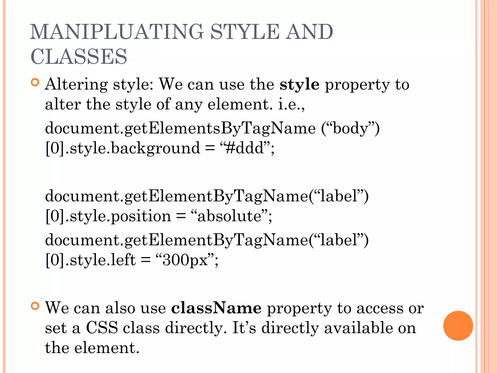  Altering style: We can use the style property to
alter the style of any element. i.e.,
document.getElementsByTagName (“body”)
[0].style.background = “#ddd”;
document.getElementByTagName(“label”)
[0].style.position = “absolute”;
document.getElementByTagName(“label”)
[0].style.left = “300px”;
 We can also use className property to access or
set a CSS class directly. It’s directly available on
the element.
MANIPLUATING STYLE AND
CLASSES
 