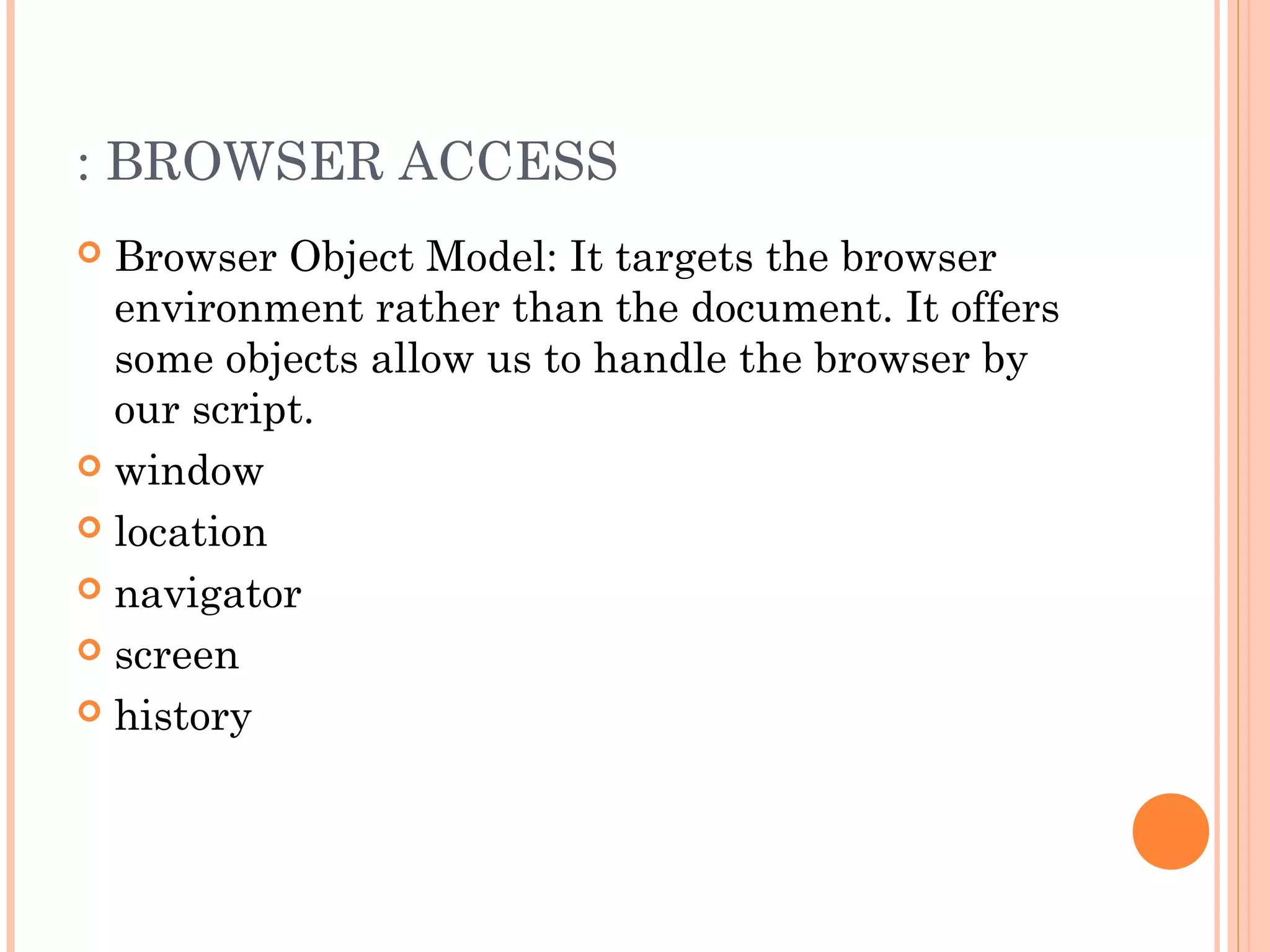 : BROWSER ACCESS
 Browser Object Model: It targets the browser
environment rather than the document. It offers
some objects allow us to handle the browser by
our script.
 window
 location
 navigator
 screen
 history
 