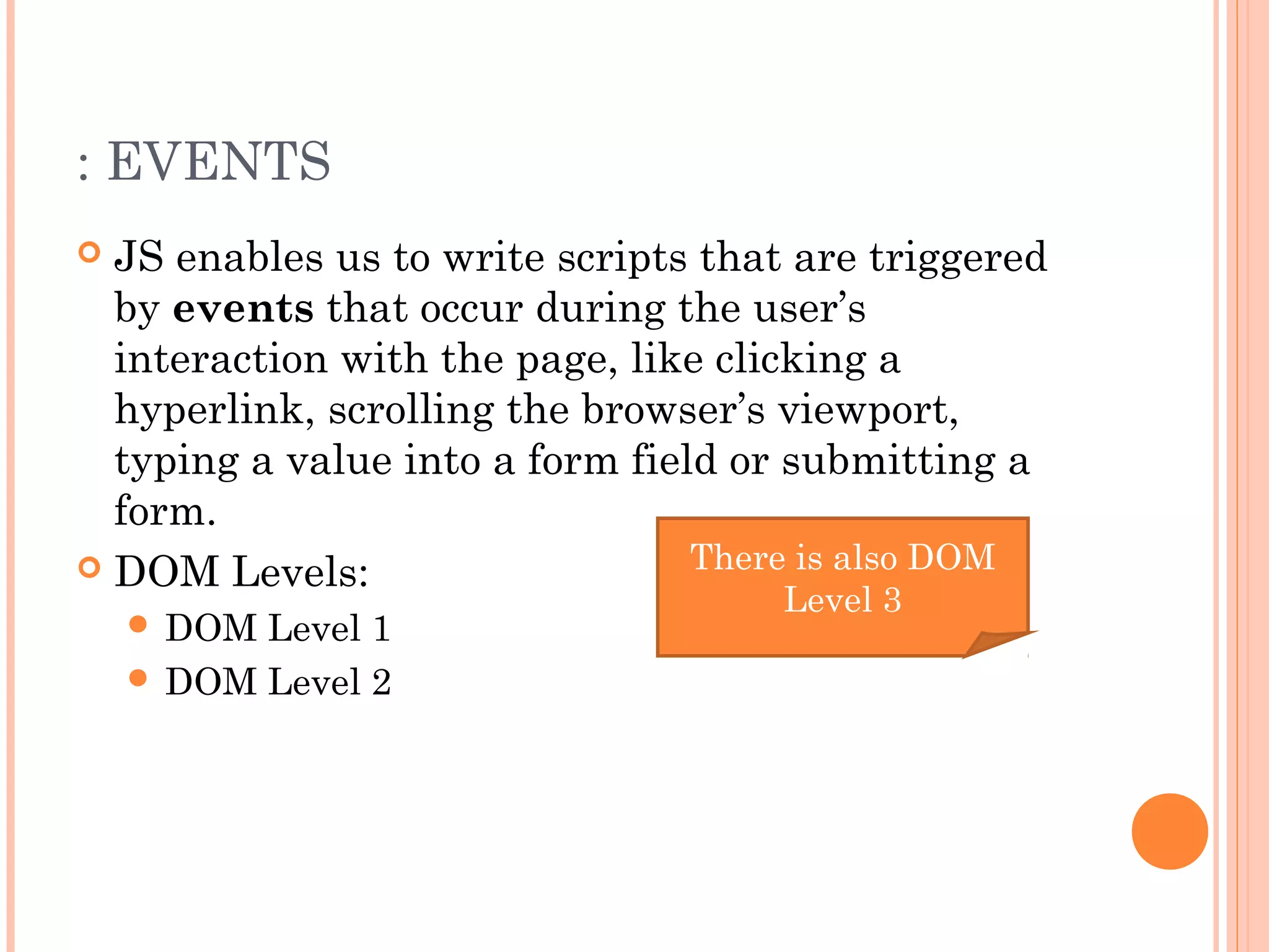 : EVENTS
 JS enables us to write scripts that are triggered
by events that occur during the user’s
interaction with the page, like clicking a
hyperlink, scrolling the browser’s viewport,
typing a value into a form field or submitting a
form.
 DOM Levels:
 DOM Level 1
 DOM Level 2
There is also DOM
Level 3
 